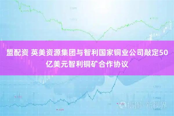 盟配资 英美资源集团与智利国家铜业公司敲定50亿美元智利铜矿合作协议