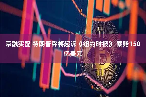 京融实配 特朗普称将起诉《纽约时报》 索赔150亿美元