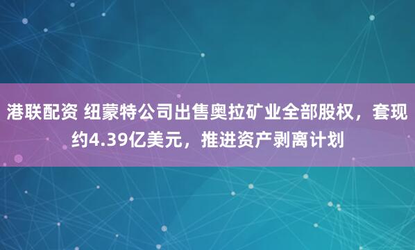 港联配资 纽蒙特公司出售奥拉矿业全部股权，套现约4.39亿美元，推进资产剥离计划