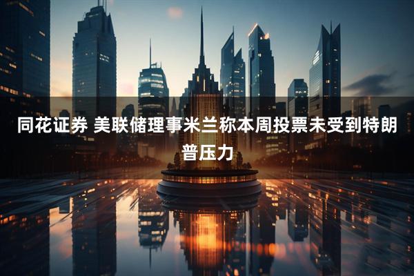 同花证券 美联储理事米兰称本周投票未受到特朗普压力