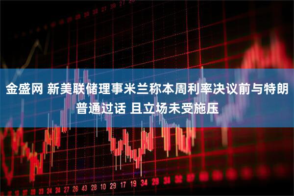 金盛网 新美联储理事米兰称本周利率决议前与特朗普通过话 且立场未受施压