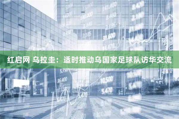 红启网 乌拉圭：适时推动乌国家足球队访华交流