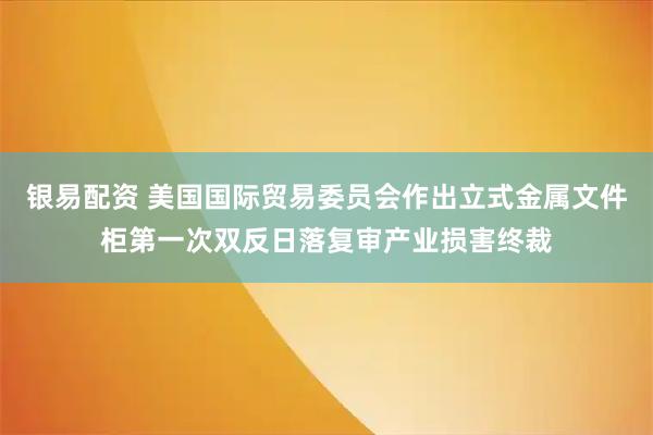 银易配资 美国国际贸易委员会作出立式金属文件柜第一次双反日落复审产业损害终裁