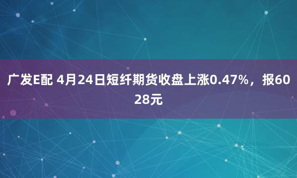 广发E配 4月24日短纤期货收盘上涨0.47%，报6028元