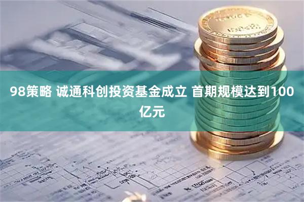 98策略 诚通科创投资基金成立 首期规模达到100亿元