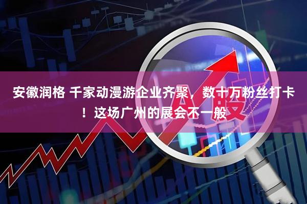 安徽润格 千家动漫游企业齐聚，数十万粉丝打卡！这场广州的展会不一般