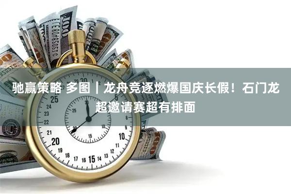 驰赢策略 多图｜龙舟竞逐燃爆国庆长假！石门龙超邀请赛超有排面