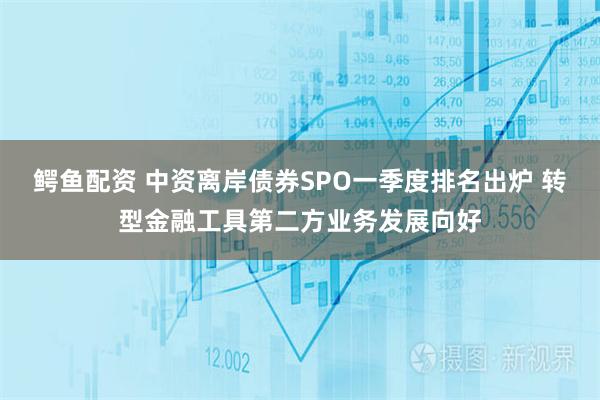 鳄鱼配资 中资离岸债券SPO一季度排名出炉 转型金融工具第二方业务发展向好