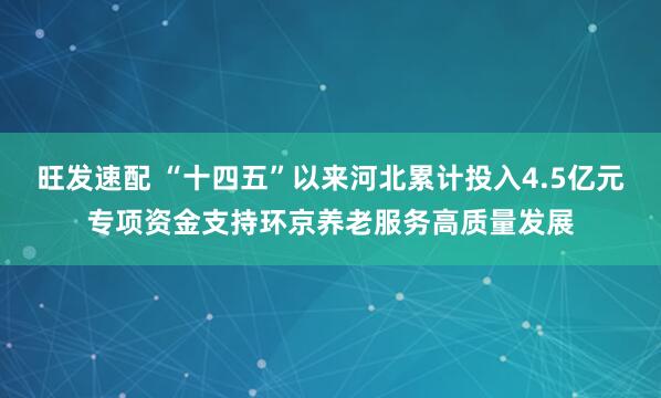 旺发速配 “十四五”以来河北累计投入4.5亿元专项资金支持环京养老服务高质量发展