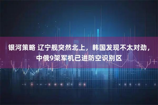 银河策略 辽宁舰突然北上，韩国发现不太对劲，中俄9架军机已进防空识别区