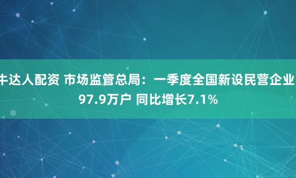 牛达人配资 市场监管总局：一季度全国新设民营企业197.9万户 同比增长7.1%