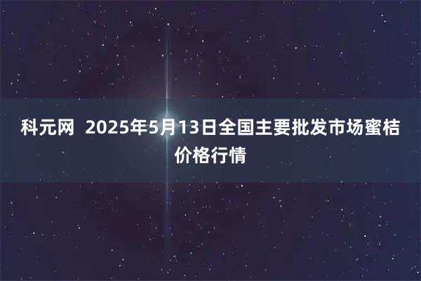 科元网  2025年5月13日全国主要批发市场蜜桔价格行情