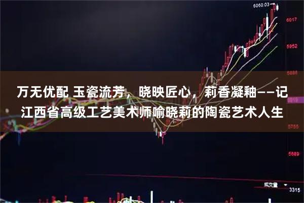 万无优配 玉瓷流芳，晓映匠心，莉香凝釉——记江西省高级工艺美术师喻晓莉的陶瓷艺术人生