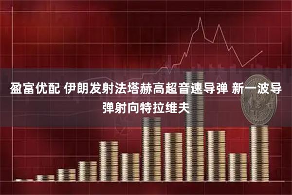 盈富优配 伊朗发射法塔赫高超音速导弹 新一波导弹射向特拉维夫