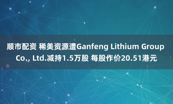 顺市配资 稀美资源遭Ganfeng Lithium Group Co., Ltd.减持1.5万股 每股作价20.51港元